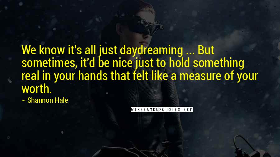 Shannon Hale Quotes: We know it's all just daydreaming ... But sometimes, it'd be nice just to hold something real in your hands that felt like a measure of your worth.
