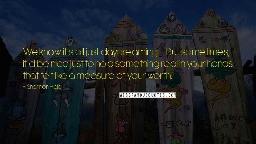 Shannon Hale Quotes: We know it's all just daydreaming ... But sometimes, it'd be nice just to hold something real in your hands that felt like a measure of your worth.