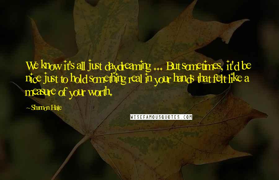 Shannon Hale Quotes: We know it's all just daydreaming ... But sometimes, it'd be nice just to hold something real in your hands that felt like a measure of your worth.
