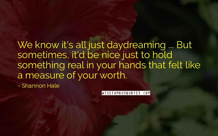 Shannon Hale Quotes: We know it's all just daydreaming ... But sometimes, it'd be nice just to hold something real in your hands that felt like a measure of your worth.