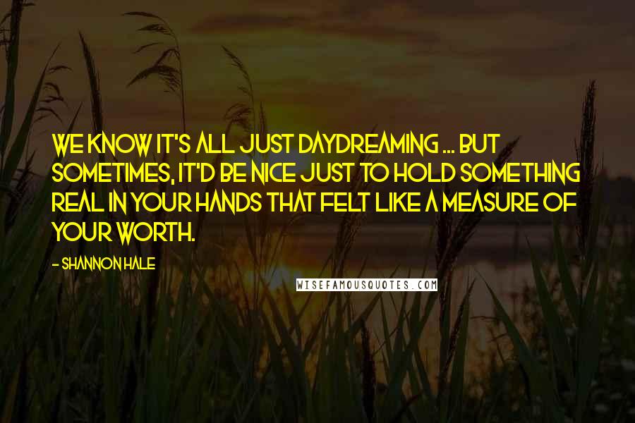 Shannon Hale Quotes: We know it's all just daydreaming ... But sometimes, it'd be nice just to hold something real in your hands that felt like a measure of your worth.