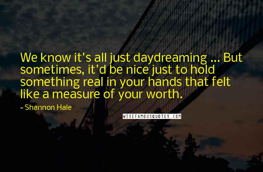 Shannon Hale Quotes: We know it's all just daydreaming ... But sometimes, it'd be nice just to hold something real in your hands that felt like a measure of your worth.