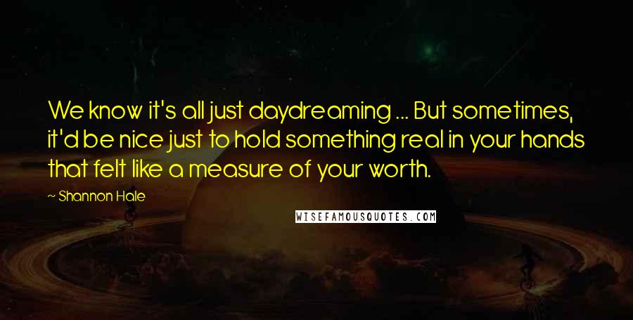 Shannon Hale Quotes: We know it's all just daydreaming ... But sometimes, it'd be nice just to hold something real in your hands that felt like a measure of your worth.