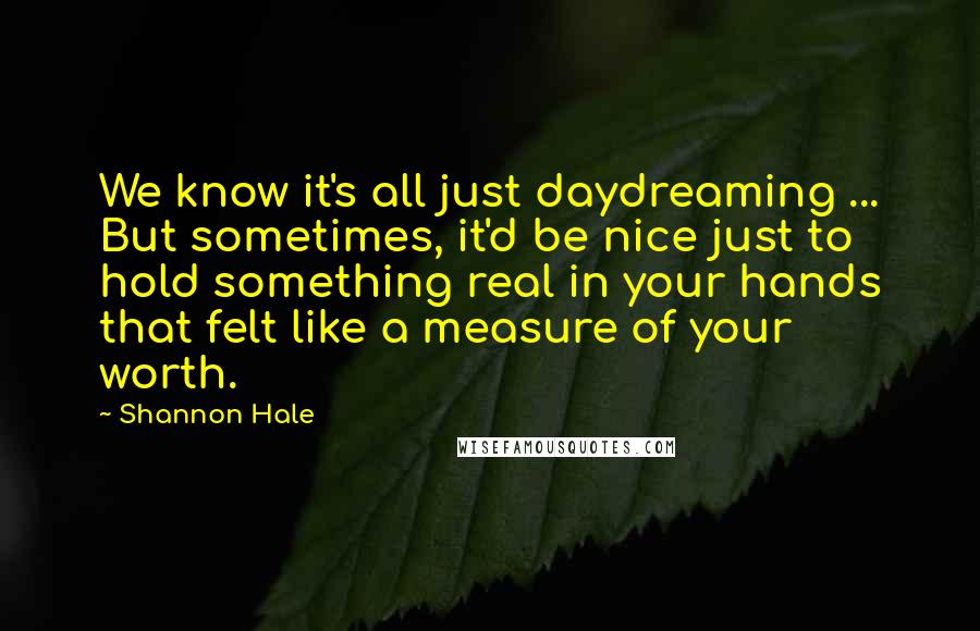 Shannon Hale Quotes: We know it's all just daydreaming ... But sometimes, it'd be nice just to hold something real in your hands that felt like a measure of your worth.