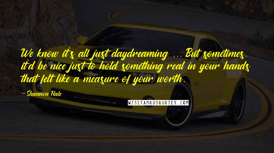 Shannon Hale Quotes: We know it's all just daydreaming ... But sometimes, it'd be nice just to hold something real in your hands that felt like a measure of your worth.
