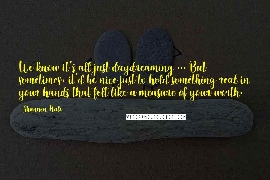 Shannon Hale Quotes: We know it's all just daydreaming ... But sometimes, it'd be nice just to hold something real in your hands that felt like a measure of your worth.