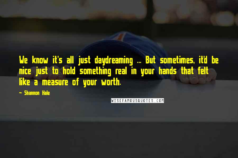 Shannon Hale Quotes: We know it's all just daydreaming ... But sometimes, it'd be nice just to hold something real in your hands that felt like a measure of your worth.