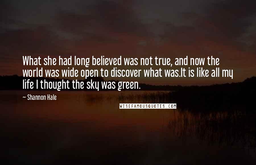 Shannon Hale Quotes: What she had long believed was not true, and now the world was wide open to discover what was.It is like all my life I thought the sky was green.