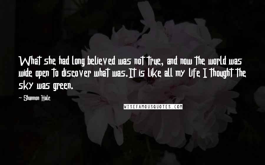 Shannon Hale Quotes: What she had long believed was not true, and now the world was wide open to discover what was.It is like all my life I thought the sky was green.