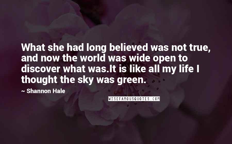 Shannon Hale Quotes: What she had long believed was not true, and now the world was wide open to discover what was.It is like all my life I thought the sky was green.