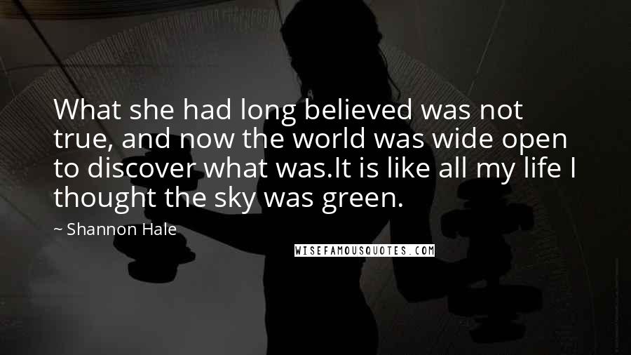 Shannon Hale Quotes: What she had long believed was not true, and now the world was wide open to discover what was.It is like all my life I thought the sky was green.