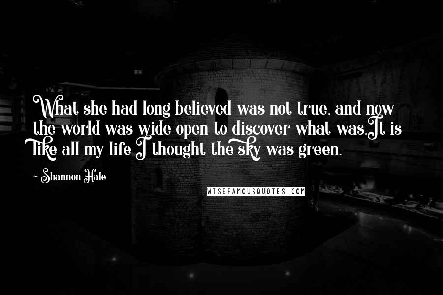 Shannon Hale Quotes: What she had long believed was not true, and now the world was wide open to discover what was.It is like all my life I thought the sky was green.