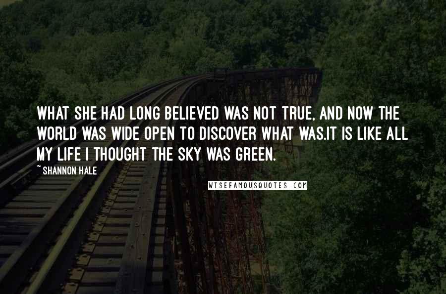 Shannon Hale Quotes: What she had long believed was not true, and now the world was wide open to discover what was.It is like all my life I thought the sky was green.