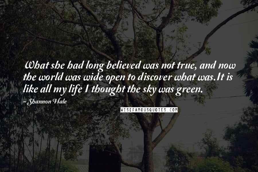 Shannon Hale Quotes: What she had long believed was not true, and now the world was wide open to discover what was.It is like all my life I thought the sky was green.