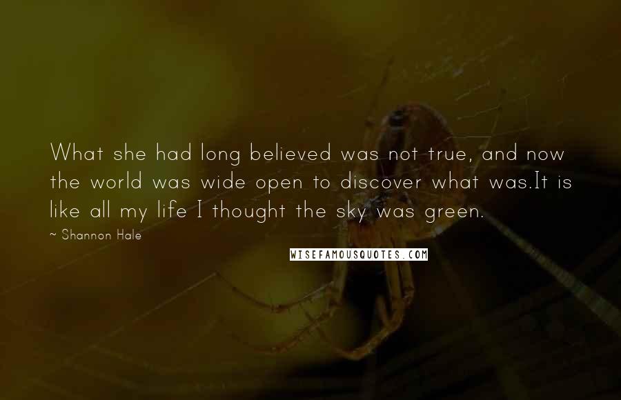 Shannon Hale Quotes: What she had long believed was not true, and now the world was wide open to discover what was.It is like all my life I thought the sky was green.