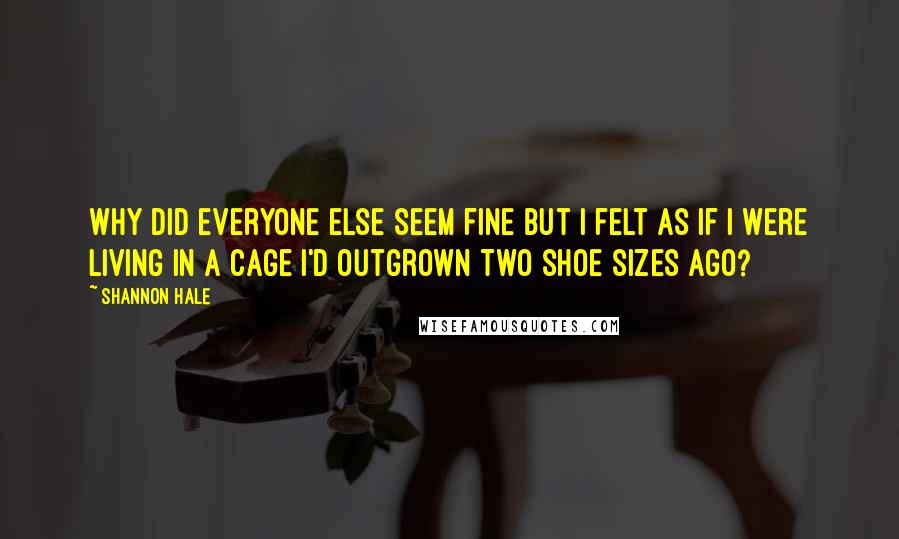 Shannon Hale Quotes: Why did everyone else seem fine but I felt as if I were living in a cage I'd outgrown two shoe sizes ago?