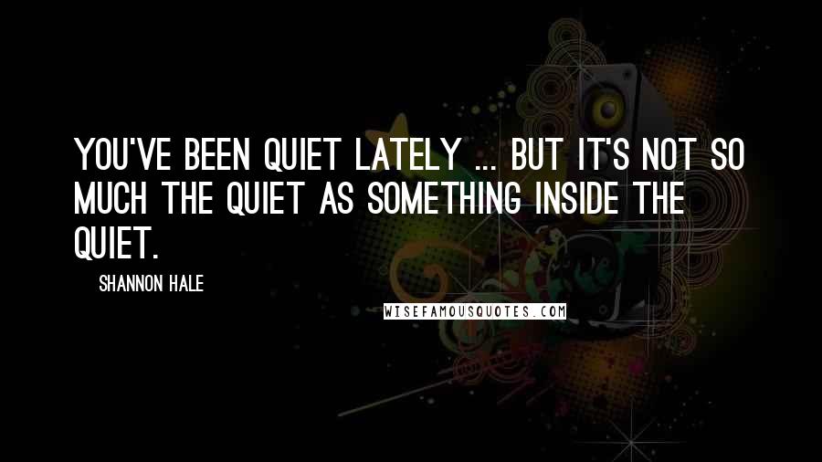 Shannon Hale Quotes: You've been quiet lately ... but it's not so much the quiet as something inside the quiet.