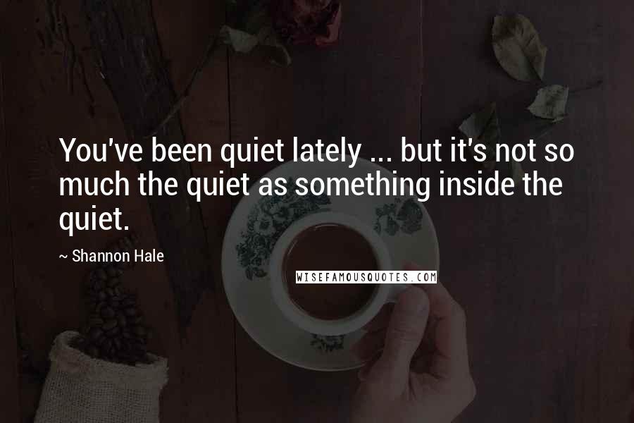 Shannon Hale Quotes: You've been quiet lately ... but it's not so much the quiet as something inside the quiet.