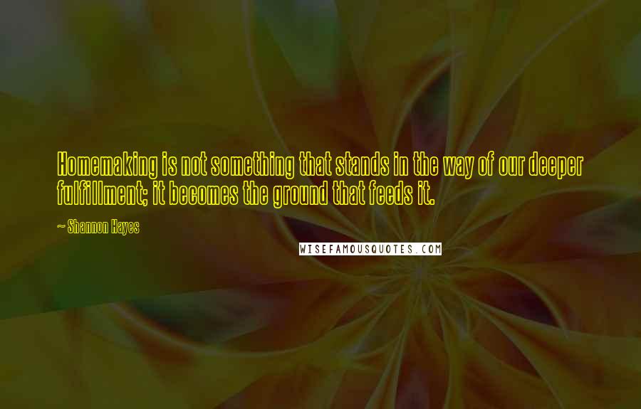 Shannon Hayes Quotes: Homemaking is not something that stands in the way of our deeper fulfillment; it becomes the ground that feeds it.