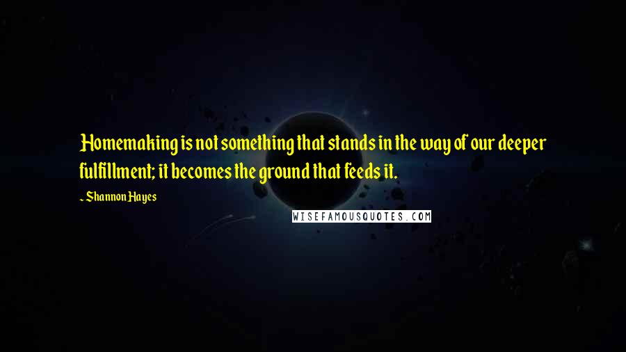 Shannon Hayes Quotes: Homemaking is not something that stands in the way of our deeper fulfillment; it becomes the ground that feeds it.