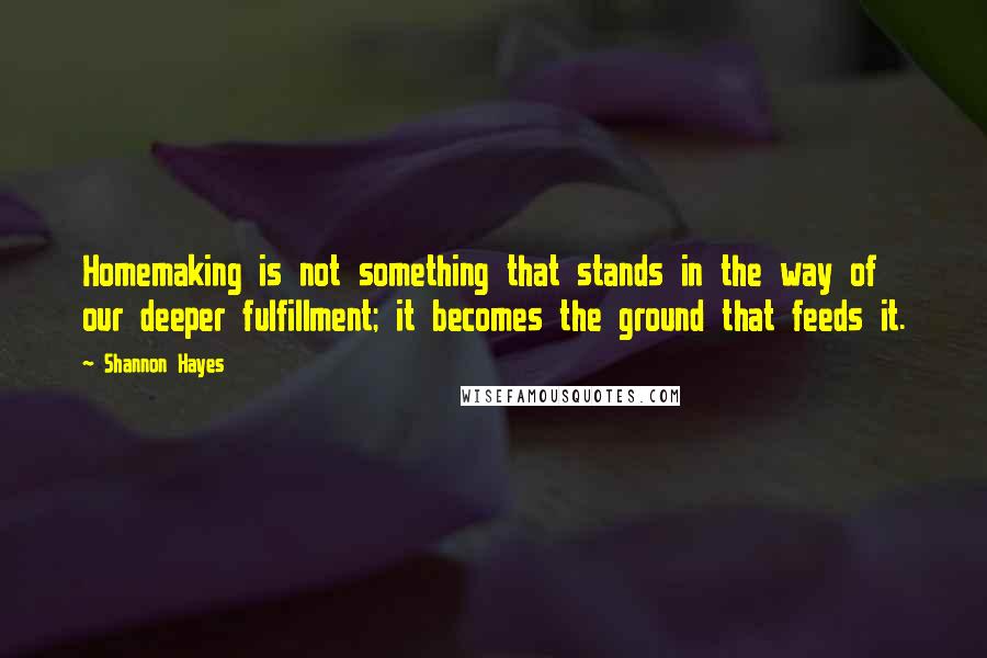 Shannon Hayes Quotes: Homemaking is not something that stands in the way of our deeper fulfillment; it becomes the ground that feeds it.