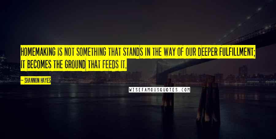 Shannon Hayes Quotes: Homemaking is not something that stands in the way of our deeper fulfillment; it becomes the ground that feeds it.