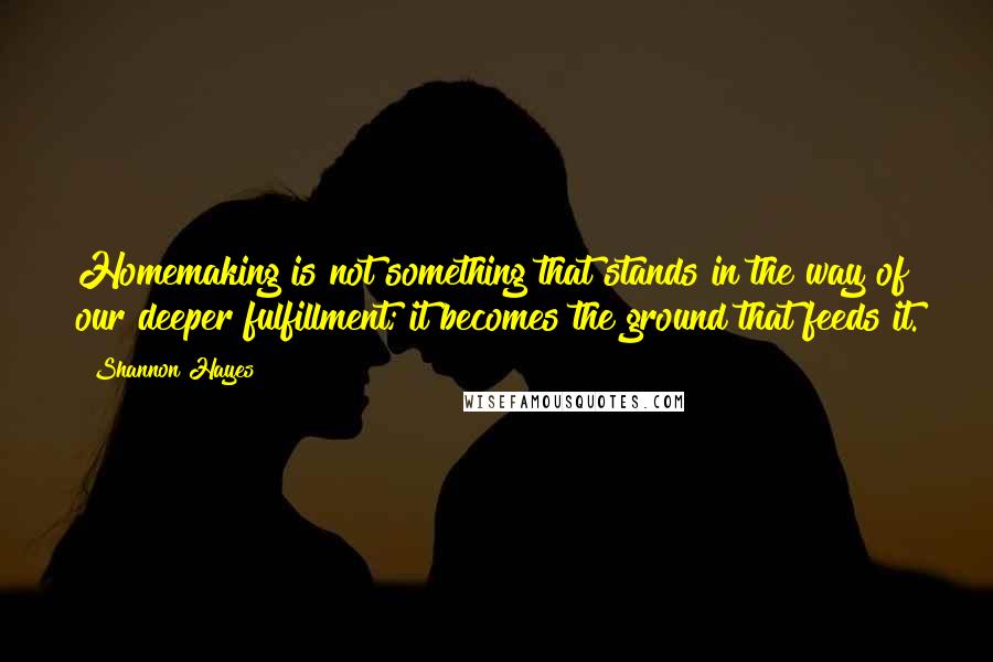 Shannon Hayes Quotes: Homemaking is not something that stands in the way of our deeper fulfillment; it becomes the ground that feeds it.