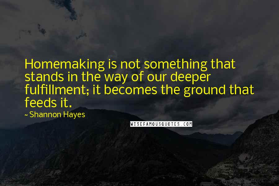 Shannon Hayes Quotes: Homemaking is not something that stands in the way of our deeper fulfillment; it becomes the ground that feeds it.