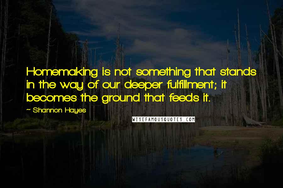 Shannon Hayes Quotes: Homemaking is not something that stands in the way of our deeper fulfillment; it becomes the ground that feeds it.