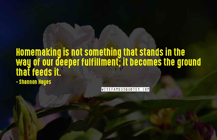 Shannon Hayes Quotes: Homemaking is not something that stands in the way of our deeper fulfillment; it becomes the ground that feeds it.