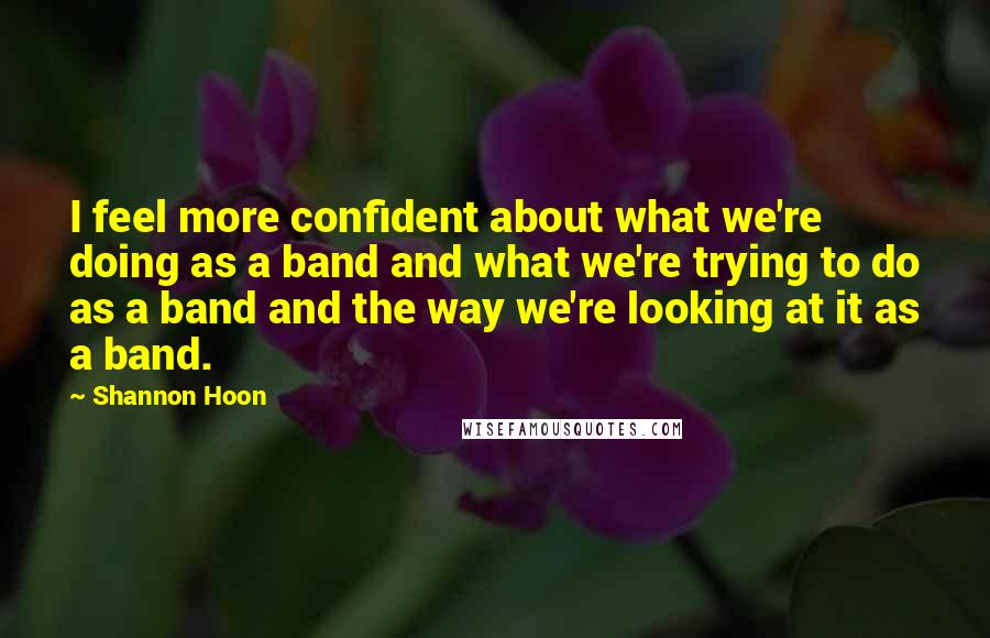 Shannon Hoon Quotes: I feel more confident about what we're doing as a band and what we're trying to do as a band and the way we're looking at it as a band.