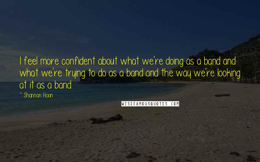 Shannon Hoon Quotes: I feel more confident about what we're doing as a band and what we're trying to do as a band and the way we're looking at it as a band.