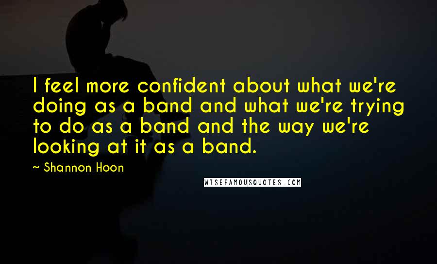 Shannon Hoon Quotes: I feel more confident about what we're doing as a band and what we're trying to do as a band and the way we're looking at it as a band.