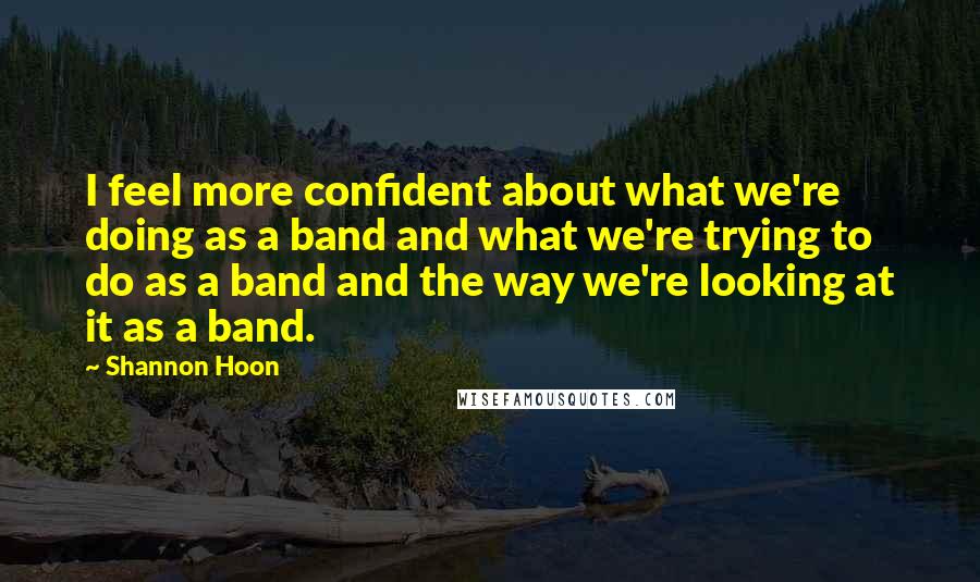 Shannon Hoon Quotes: I feel more confident about what we're doing as a band and what we're trying to do as a band and the way we're looking at it as a band.