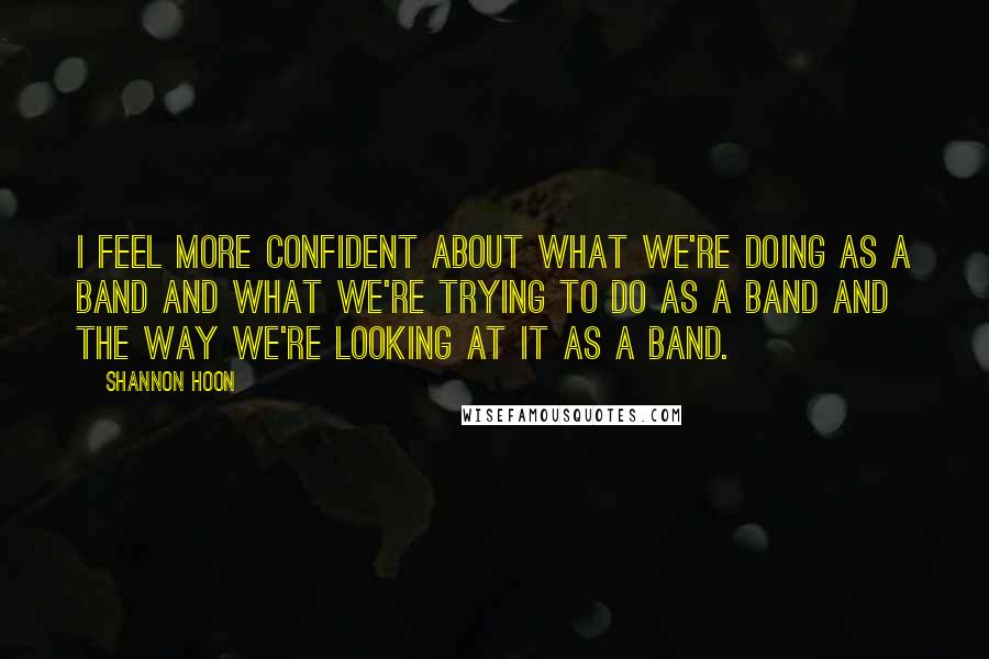 Shannon Hoon Quotes: I feel more confident about what we're doing as a band and what we're trying to do as a band and the way we're looking at it as a band.