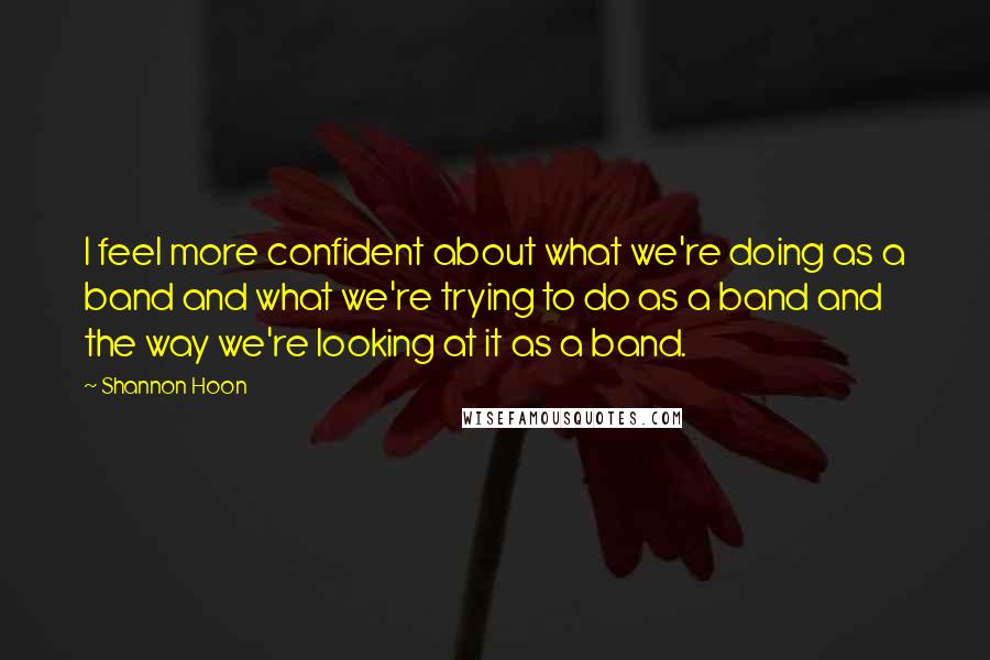 Shannon Hoon Quotes: I feel more confident about what we're doing as a band and what we're trying to do as a band and the way we're looking at it as a band.