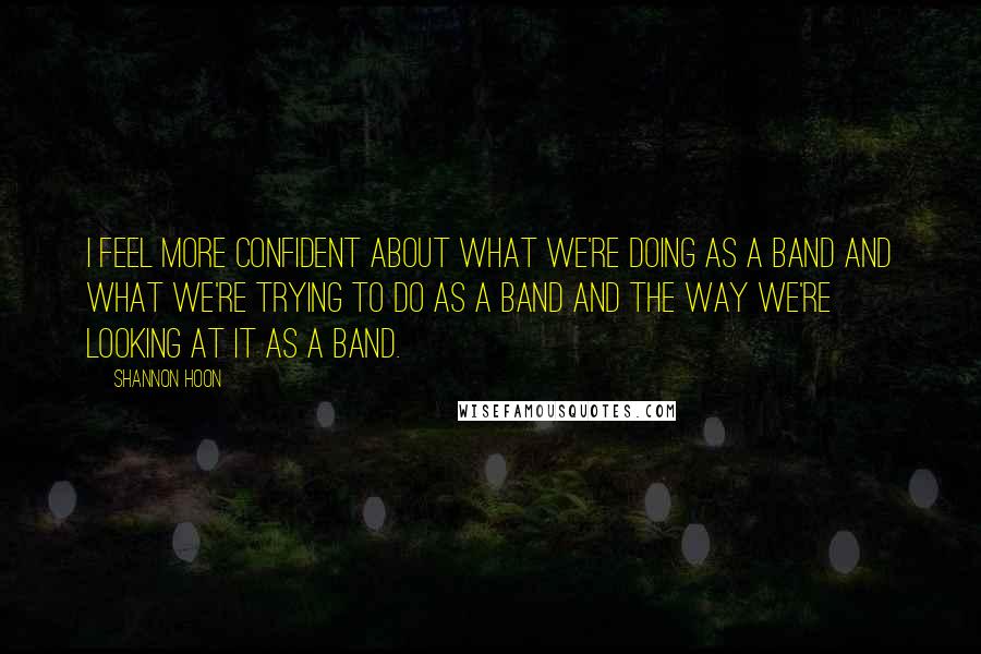 Shannon Hoon Quotes: I feel more confident about what we're doing as a band and what we're trying to do as a band and the way we're looking at it as a band.