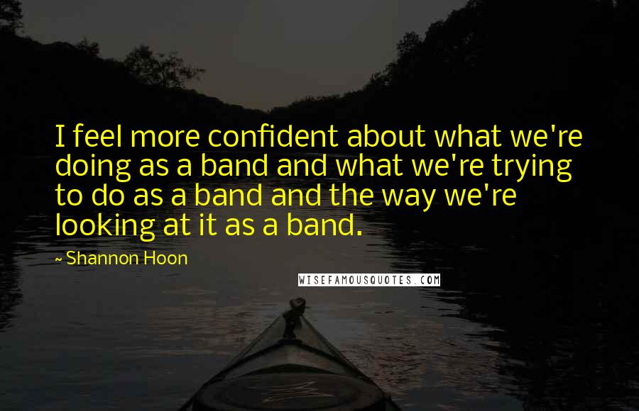 Shannon Hoon Quotes: I feel more confident about what we're doing as a band and what we're trying to do as a band and the way we're looking at it as a band.