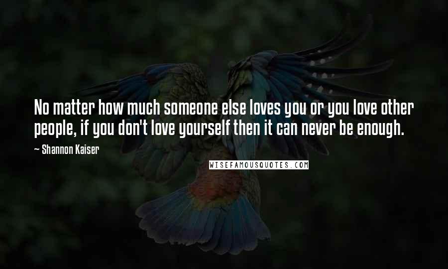 Shannon Kaiser Quotes: No matter how much someone else loves you or you love other people, if you don't love yourself then it can never be enough.