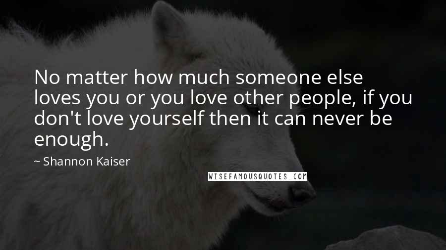 Shannon Kaiser Quotes: No matter how much someone else loves you or you love other people, if you don't love yourself then it can never be enough.