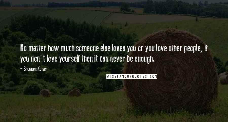Shannon Kaiser Quotes: No matter how much someone else loves you or you love other people, if you don't love yourself then it can never be enough.