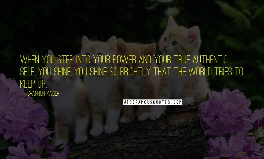 Shannon Kaiser Quotes: When you step into your power and your true authentic self, you shine. You shine so brightly that the world tries to keep up.
