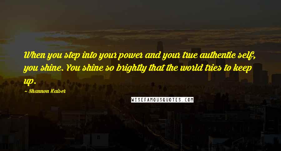 Shannon Kaiser Quotes: When you step into your power and your true authentic self, you shine. You shine so brightly that the world tries to keep up.