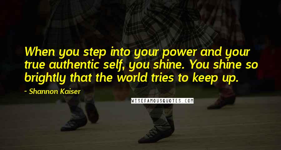 Shannon Kaiser Quotes: When you step into your power and your true authentic self, you shine. You shine so brightly that the world tries to keep up.