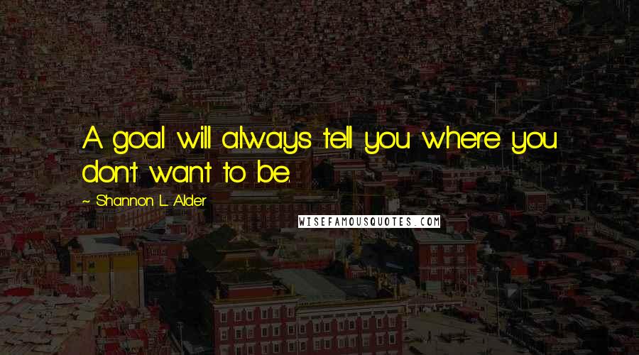 Shannon L. Alder Quotes: A goal will always tell you where you don't want to be.