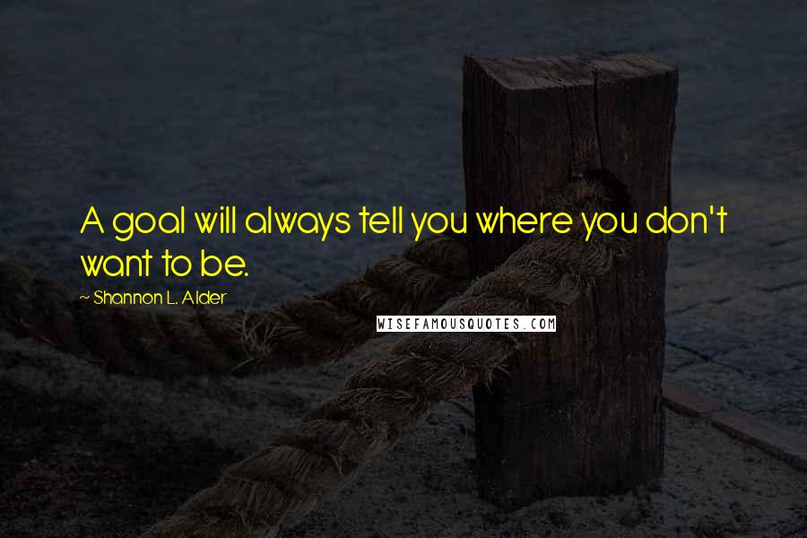 Shannon L. Alder Quotes: A goal will always tell you where you don't want to be.