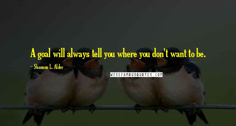 Shannon L. Alder Quotes: A goal will always tell you where you don't want to be.