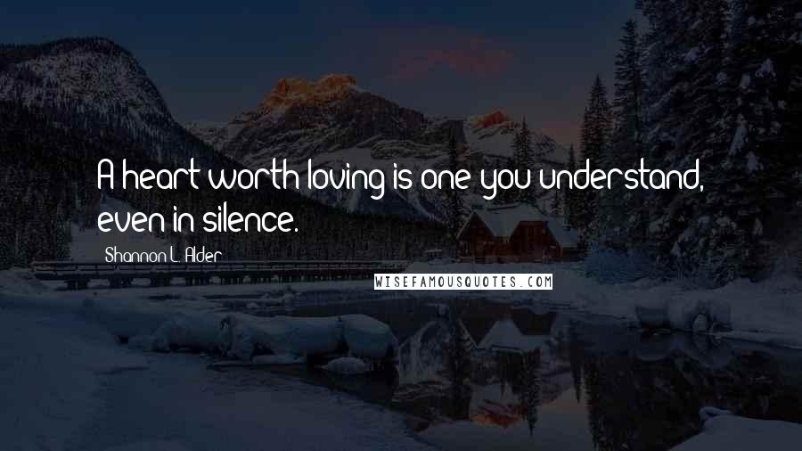 Shannon L. Alder Quotes: A heart worth loving is one you understand, even in silence.