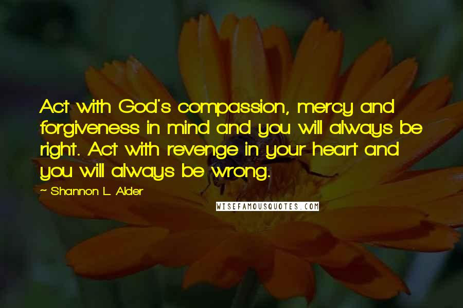 Shannon L. Alder Quotes: Act with God's compassion, mercy and forgiveness in mind and you will always be right. Act with revenge in your heart and you will always be wrong.