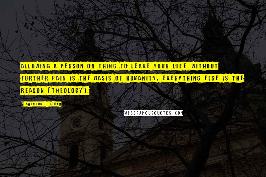 Shannon L. Alder Quotes: Allowing a person or thing to leave your life, without further pain is the basis of humanity. Everything else is the reason (theology).